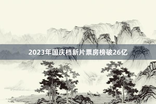 2023年国庆档新片票房榜破26亿